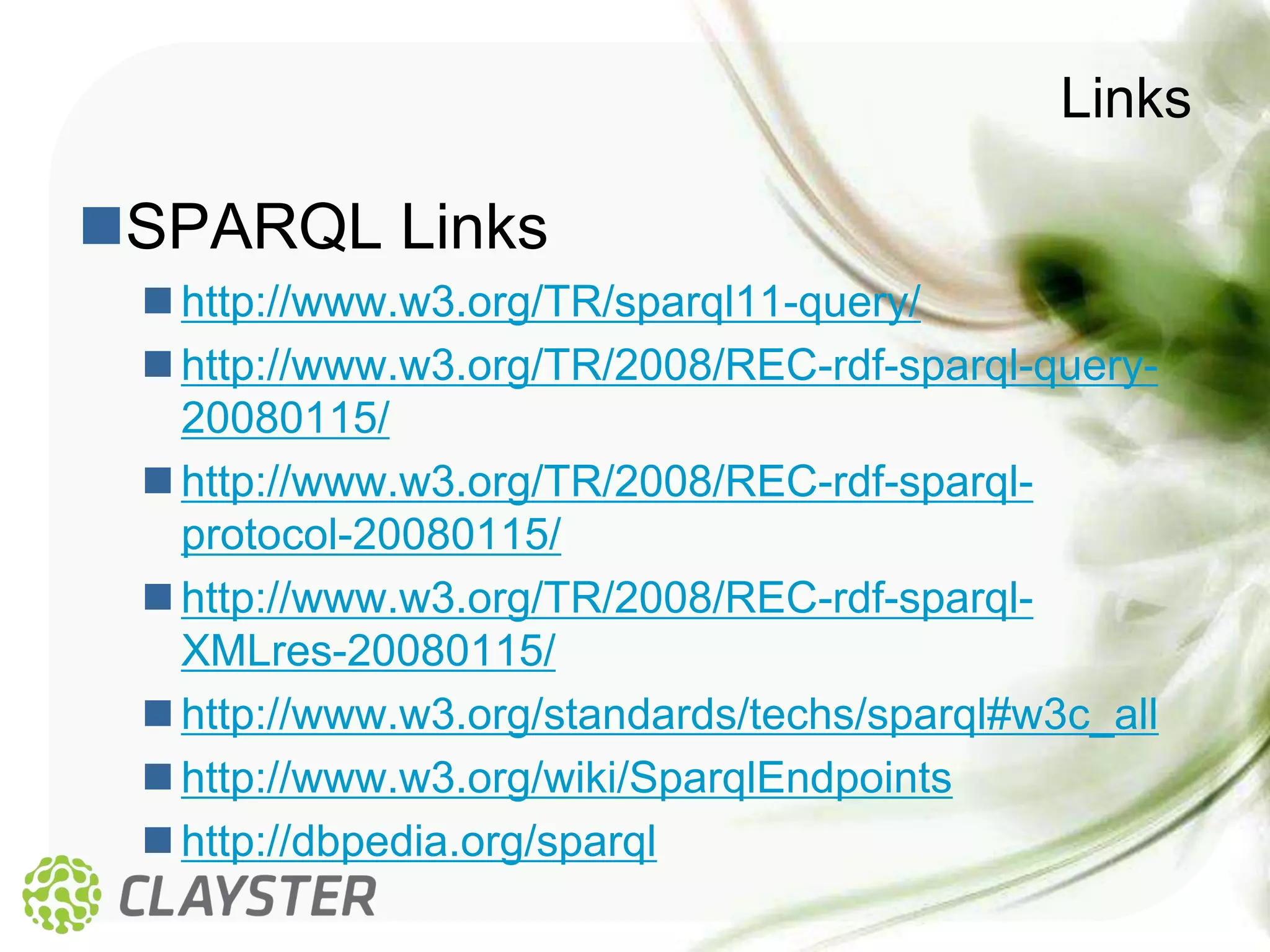 Links

SPARQL Links
  http://www.w3.org/TR/sparql11-query/
  http://www.w3.org/TR/2008/REC-rdf-sparql-query-
   20080115/
  http://www.w3.org/TR/2008/REC-rdf-sparql-
   protocol-20080115/
  http://www.w3.org/TR/2008/REC-rdf-sparql-
   XMLres-20080115/
  http://www.w3.org/standards/techs/sparql#w3c_all
  http://www.w3.org/wiki/SparqlEndpoints
  http://dbpedia.org/sparql
 