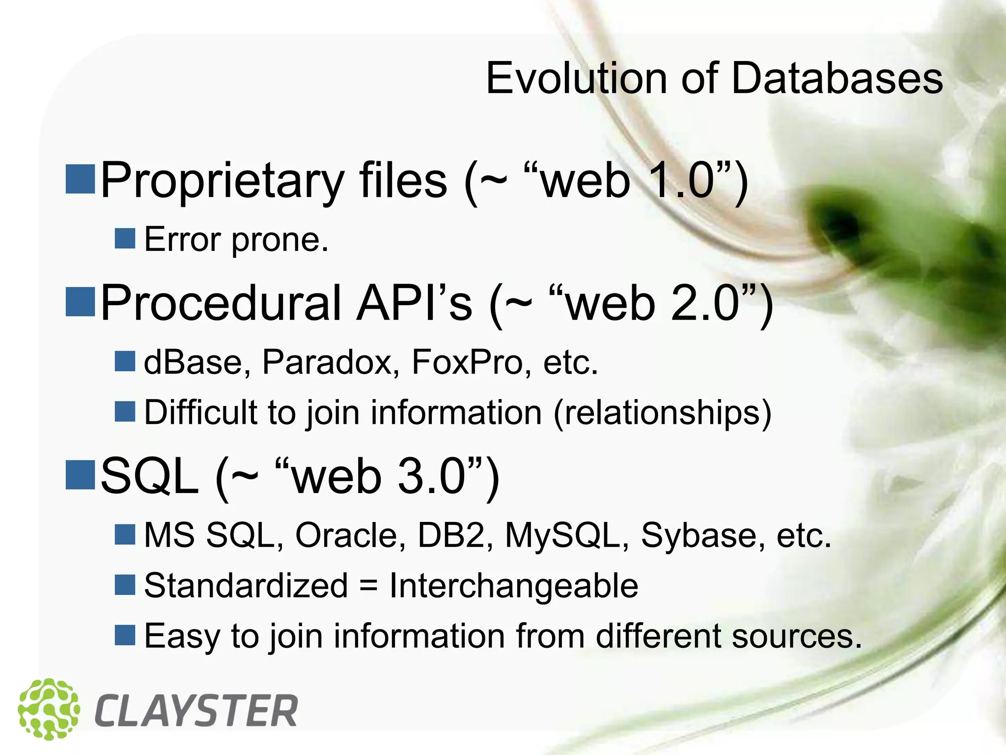 Evolution of Databases

Proprietary files (~ “web 1.0”)
   Error prone.
Procedural API’s (~ “web 2.0”)
   dBase, Paradox, FoxPro, etc.
   Difficult to join information (relationships)
SQL (~ “web 3.0”)
   MS SQL, Oracle, DB2, MySQL, Sybase, etc.
   Standardized = Interchangeable
   Easy to join information from different sources.
 