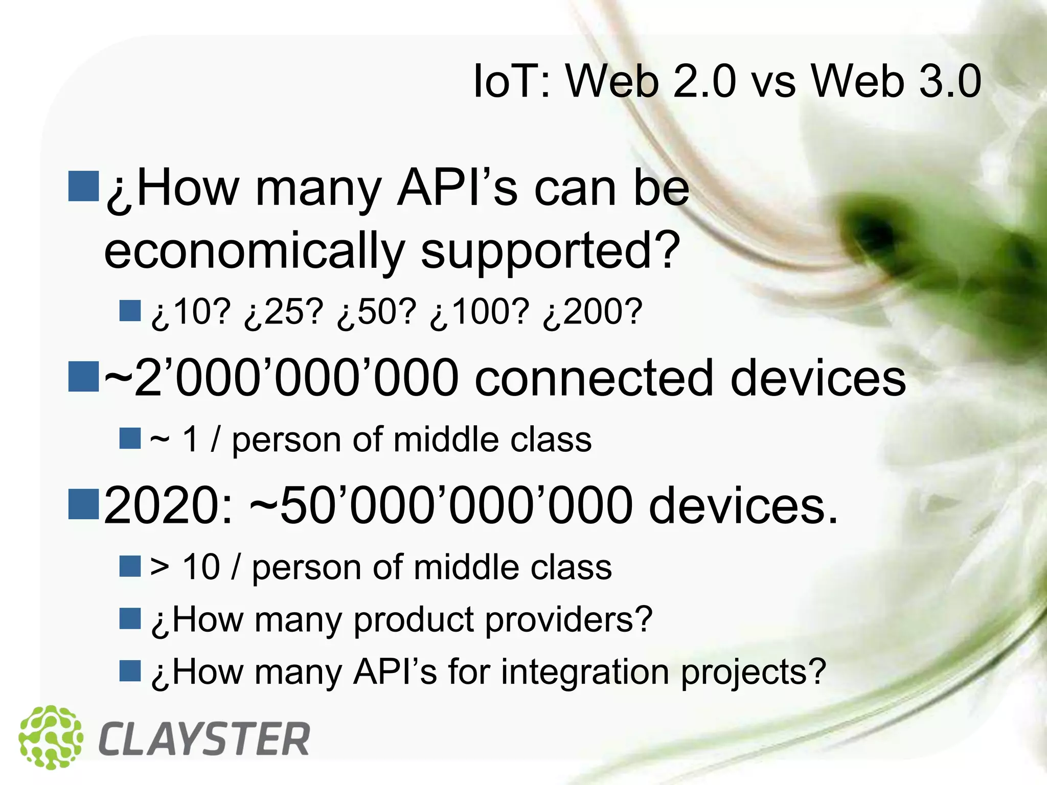 IoT: Web 2.0 vs Web 3.0

¿How many API’s can be
 economically supported?
   ¿10? ¿25? ¿50? ¿100? ¿200?
~2’000’000’000 connected devices
   ~ 1 / person of middle class
2020: ~50’000’000’000 devices.
   > 10 / person of middle class
   ¿How many product providers?
   ¿How many API’s for integration projects?
 