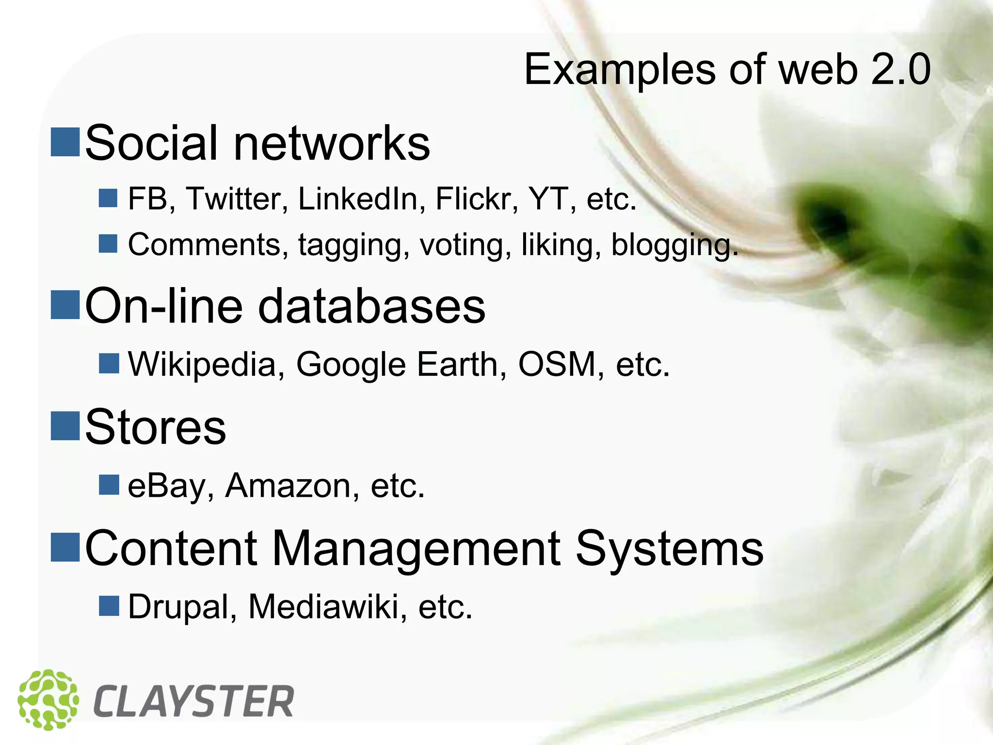 Examples of web 2.0
Social networks
   FB, Twitter, LinkedIn, Flickr, YT, etc.
   Comments, tagging, voting, liking, blogging.

On-line databases
   Wikipedia, Google Earth, OSM, etc.
Stores
   eBay, Amazon, etc.
Content Management Systems
   Drupal, Mediawiki, etc.
 