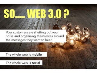 Your customers are shutting out your
noise and organising themselves around
the messages they want to hear.
SO….. WEB 3.0 ?
The whole web is mobile
The whole web is social
 