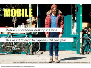 Source:	
 slideshare.net/kleinerperkins/kpcb-­‐internet-­‐trends-­‐2013	
 
Mobile just overtook desktop in China
MOBILE
This wasn’t ‘meant’ to happen until next year
Image:	
 h.p://etgafapasta.ﬁles.wordpress.com/2012/11/pull-­‐bear-­‐man-­‐collecDon-­‐hipster-­‐premium-­‐autumn-­‐winter-­‐invierno-­‐2012-­‐fashion-­‐trends-­‐modaddicDon-­‐91.jpg	
 
 