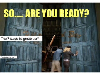 The 7 steps to greatness*
SO….. ARE YOU READY?
*as decided by me
 