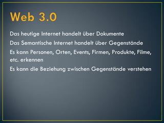 Das heutige Internet handelt über Dokumente
Das Semantische Internet handelt über Gegenstände
Es kann Personen, Orten, Events, Firmen, Produkte, Filme,
etc. erkennen
Es kann die Beziehung zwischen Gegenstände verstehen
 