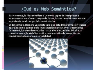 Básicamente, la idea se refiere a una web capaz de interpretar e interconectar un número mayor de datos, lo que permitiría un avance importante en el campo del conocimiento. En tal sentido, Berners-Lee destaca lo que esta transformación traería aparejada en el campo de la investigación genética y el tratamiento farmacológico de enfermedades hasta ahora incurables. Diseñada correctamente, la Web Semántica puede asistir a la evolución del conocimiento humano en su totalidad¿Qué es Web Semántica?