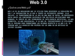 Web 3.0 ¿ Qué es una Web 3.0? Web 3.0 es un neologismo que se utiliza para describir la evolución del uso y la interacción en la red a través de diferentes caminos. Ello incluye, la transformación de la red en una base de datos, un movimiento hacia hacer los contenidos accesibles por múltiples aplicaciones non-browser, el empuje de las tecnologías de inteligencia artificial, la web semántica, la Web Geoespacial, o la Web 3D. Frecuentemente es utilizado por el mercado para promocionar las mejoras respecto a la Web 2.0. El término Web 3.0 apareció por primera vez en 2006 en un artículo de Jeffrey Zeldman 