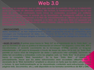Web 3.0 Web 3.0 es un neologismo que se utiliza para describir la evolución del uso y la interacción en la red a través de diferentes caminos. Ello incluye, la transformación de la red en una base de datos, un movimiento hacia hacer los contenidos accesibles por múltiples aplicaciones non-browser, el empuje de las tecnologías de inteligencia artificial, la web semántica, la Web Geoespacial, o la Web 3D. Frecuentemente es utilizado por el mercado para promocionar las mejoras respecto a la Web 2.0. El término Web 3.0 apareció por primera vez en 2006 en un artículo de Jeffrey Zeldman, crítico de la Web 2.0 y asociado a tecnologías como AJAX. ,[object Object]