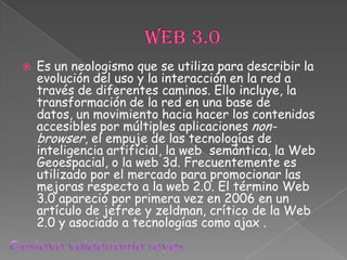 Web 3.0 Es un neologismo que se utiliza para describir la evolución del uso y la interacción en la red a través de diferentes caminos. Ello incluye, la transformación de la red en una base de datos, un movimiento hacia hacer los contenidos accesibles por múltiples aplicaciones non-browser, el empuje de las tecnologías de inteligencia artificial, la web  semántica, la Web Geoespacial, o la web 3d. Frecuentemente es utilizado por el mercado para promocionar las mejoras respecto a la web 2.0. El término Web 3.0 apareció por primera vez en 2006 en un artículo de jefree y zeldman, crítico de la Web 2.0 y asociado a tecnologías como ajax .  Gustavo valderrama reyes 