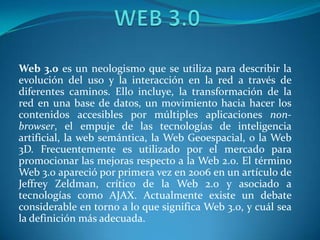 WEB 3.0 Web 3.0 es un neologismo que se utiliza para describir la evolución del uso y la interacción en la red a través de diferentes caminos. Ello incluye, la transformación de la red en una base de datos, un movimiento hacia hacer los contenidos accesibles por múltiples aplicaciones non-browser, el empuje de las tecnologías de inteligencia artificial, la web semántica, la Web Geoespacial, o la Web 3D. Frecuentemente es utilizado por el mercado para promocionar las mejoras respecto a la Web 2.0. El término Web 3.0 apareció por primera vez en 2006 en un artículo de Jeffrey Zeldman, crítico de la Web 2.0 y asociado a tecnologías como AJAX. Actualmente existe un debate considerable en torno a lo que significa Web 3.0, y cuál sea la definición más adecuada. 