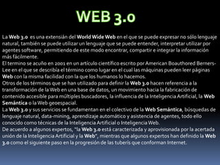 WEB 3.0 La Web 3.0  es una extensián del WorldWide Web en el que se puede expresar no sólo lenguaje natural, también se puede utilizar un lenguaje que se puede entender, interpretar utilizar por agentes software, permitiendo de este modo encontrar, compartir e integrar la información más fácilmente.  El termino se acuño en 2001 en un artículo científico escrito por American BoauthoredBerners-Lee en el que se describía el término como lugar en el cual las máquinas pueden leer páginas Web con la misma facilidad con la que los humanos lo hacemos.  Otros de los términos que se han utilizado para definir la Web 3.0 hacen referencia a la transformación de la Web en una base de datos, un movimiento hacia la fabricación de contenido accesible para múltiples buscadores, la influencia de la Inteligencia Artificial, la Web Semántica o la Web geoespacial.  La Web 3.0 y sus servicios se fundamentan en el colectivo de la Web Semántica, búsquedas de lenguaje natural, data-mining, aprendizaje automático y asistencia de agentes, todo ello conocido como técnicas de la Inteligencia Artificial o Inteligencia Web.  De acuerdo a algunos expertos, “la Web 3.0 está caracterizada y aprovisionada por la acertada unión de la Inteligencia Artificial y la Web”, mientras que algunos expertos han definido la Web 3.0 como el siguiente paso en la progresión de las tuberís que conforman Internet.     
