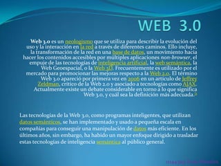 WEB  3.0 Web 3.0 es un neologismo que se utiliza para describir la evolución del uso y la interacción en la red a través de diferentes caminos. Ello incluye, la transformación de la red en una base de datos, un movimiento hacia hacer los contenidos accesibles por múltiples aplicaciones non-browser, el empuje de las tecnologías de inteligencia artificial, la web semántica, la Web Geoespacial, o la Web 3D. Frecuentemente es utilizado por el mercado para promocionar las mejoras respecto a la Web 2.0. El término Web 3.0 apareció por primera vez en 2006 en un artículo de Jeffrey Zeldman, crítico de la Web 2.0 y asociado a tecnologías como AJAX. Actualmente existe un debate considerable en torno a lo que significa Web 3.0, y cuál sea la definición más adecuada.[1 Las tecnologías de la Web 3.0, como programas inteligentes, que utilizan datos semánticos, se han implementado y usado a pequeña escala en compañías para conseguir una manipulación de datos más eficiente. En los últimos años, sin embargo, ha habido un mayor enfoque dirigido a trasladar estas tecnologías de inteligencia semántica al público general. 11144309 Rosa Morales 
