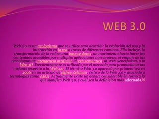 WEB 3.0 Web 3.0 es un neologismo que se utiliza para describir la evolución del uso y la interacción en la red a través de diferentes caminos. Ello incluye, la transformación de la red en una base de datos, un movimiento hacia hacer los contenidos accesibles por múltiples aplicaciones non-browser, el empuje de las tecnologías de inteligencia artificial, la web semántica, la Web Geoespacial, o la Web 3D. Frecuentemente es utilizado por el mercado para promocionar las mejoras respecto a la Web 2.0. El término Web 3.0 apareció por primera vez en 2006 en un artículo de Jeffrey Zeldman, crítico de la Web 2.0 y asociado a tecnologías como AJAX. Actualmente existe un debate considerable en torno a lo que significa Web 3.0, y cuál sea la definición más adecuada.[1] 