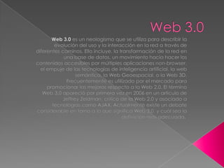 Web 3.0 Web 3.0 es un neologismo que se utiliza para describir la evolución del uso y la interacción en la red a través de diferentes caminos. Ello incluye, la transformación de la red en una base de datos, un movimiento hacia hacer los contenidos accesibles por múltiples aplicaciones non-browser, el empuje de las tecnologías de inteligencia artificial, la web semántica, la Web Geoespacial, o la Web 3D. Frecuentemente es utilizado por el mercado para promocionar las mejoras respecto a la Web 2.0. El término Web 3.0 apareció por primera vez en 2006 en un artículo de Jeffrey Zeldman, crítico de la Web 2.0 y asociado a tecnologías como AJAX. Actualmente existe un debate considerable en torno a lo que significa Web 3.0, y cuál sea la definición más adecuada.[ 