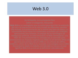 Web 3.0 De Wikipedia, la enciclopedia libre Saltar a navegación, búsqueda  Web 3.0 es un neologismo que se utiliza para describir la evolución del uso y la interacción en la red a través de diferentes caminos. Ello incluye, la transformación de la red en una base de datos, un movimiento hacia hacer los contenidos accesibles por múltiples aplicaciones non-browser, el empuje de las tecnologías de inteligencia artificial, la web semántica, la Web Geoespacial, o la Web 3D. Frecuentemente es utilizado por el mercado para promocionar las mejoras respecto a la Web 2.0. El término Web 3.0 apareció por primera vez en 2006 en un artículo de Jeffrey Zeldman, crítico de la Web 2.0 y asociado a tecnologías como AJAX. Actualmente existe un debate considerable en torno a lo que significa Web 3.0, y cuál sea la definición más adecuada. 