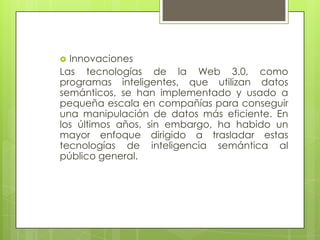 InnovacionesLas tecnologías de la Web 3.0, como programas inteligentes, que utilizan datos semánticos, se han implementado y usado a pequeña escala en compañías para conseguir una manipulación de datos más eficiente. En los últimos años, sin embargo, ha habido un mayor enfoque dirigido a trasladar estas tecnologías de inteligencia semántica al público general.