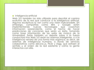 Inteligencia artificialWeb 3.0 también ha sido utilizada para describir el camino evolutivo de la red que conduce a la inteligencia artificial. Algunos escépticos lo ven como una visión inalcanzable. Sin embargo, compañías como IBM y Google están implementando nuevas tecnologías que cosechan información sorprendente, como el hecho de hacer predicciones de canciones que serán un éxito, tomando como base información de las webs de música de la Universidad. Existe también un debate sobre si la fuerza conductora tras Web 3.0 serán los sistemas inteligentes, o si la inteligencia vendrá de una forma más orgánica, es decir, de sistemas de inteligencia humana, a través de servicios colaborativos como del.icio.us, Flickr y Digg, que extraen el sentido y el orden de la red existente y cómo la gente interactúa con ella.
