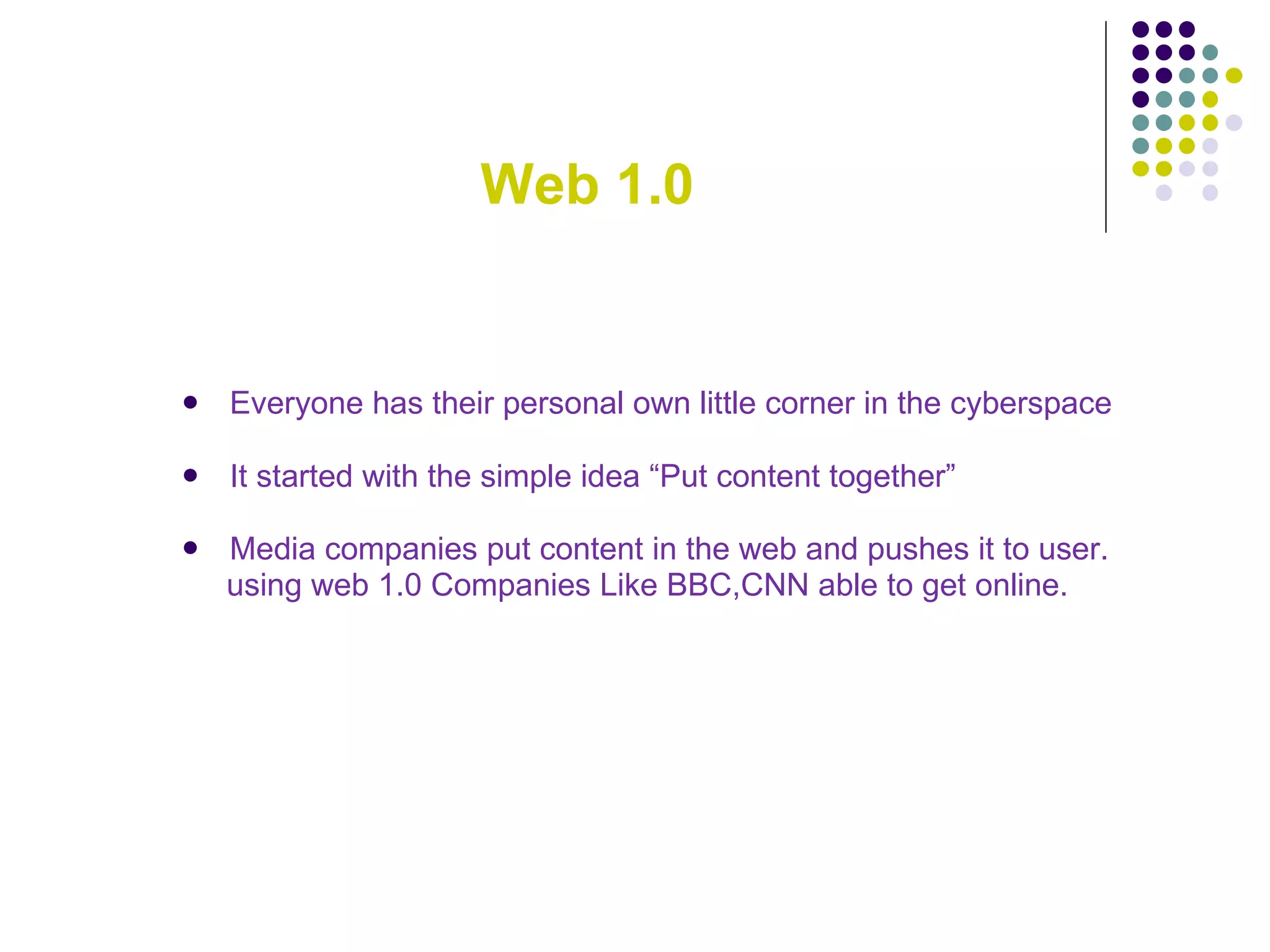 Web 1.0 Everyone has their personal own little corner in the cyberspace   It started with the simple idea “Put content together” Media companies put content in the web and pushes it to user. using web 1.0 Companies Like BBC,CNN able to get online. 