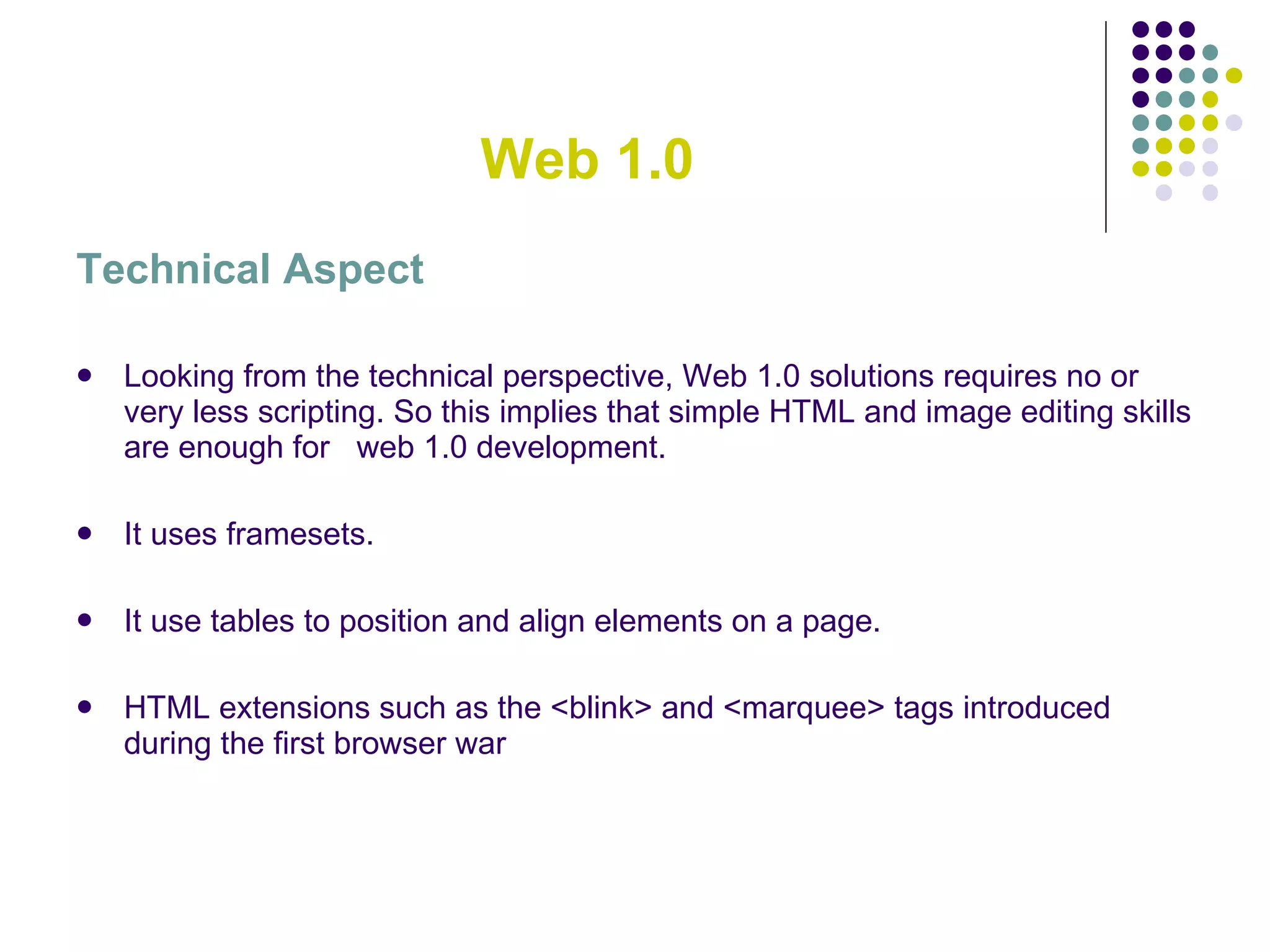 Web 1.0 Technical Aspect Looking from the technical perspective, Web 1.0 solutions requires no or very less scripting. So this implies that simple HTML and image editing skills are enough for  web 1.0 development. It uses framesets. It use tables to position and align elements on a page. HTML extensions such as the <blink> and <marquee> tags introduced during the first browser war 