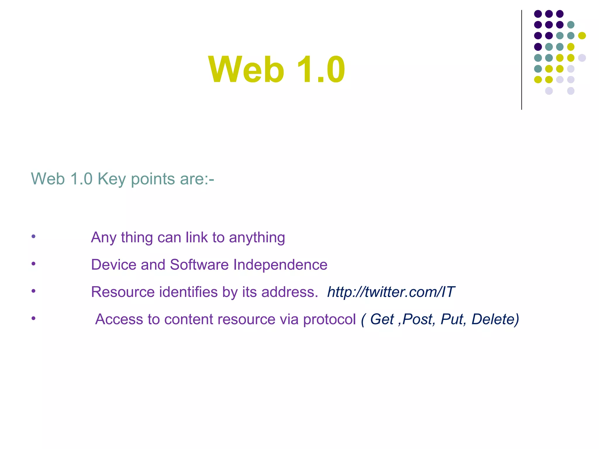 Web 1.0 Web 1.0 Key points are:- Any thing can link to anything Device and Software Independence Resource identifies by its address.  http://twitter.com/IT Access to content resource via protocol  ( Get ,Post, Put, Delete) 