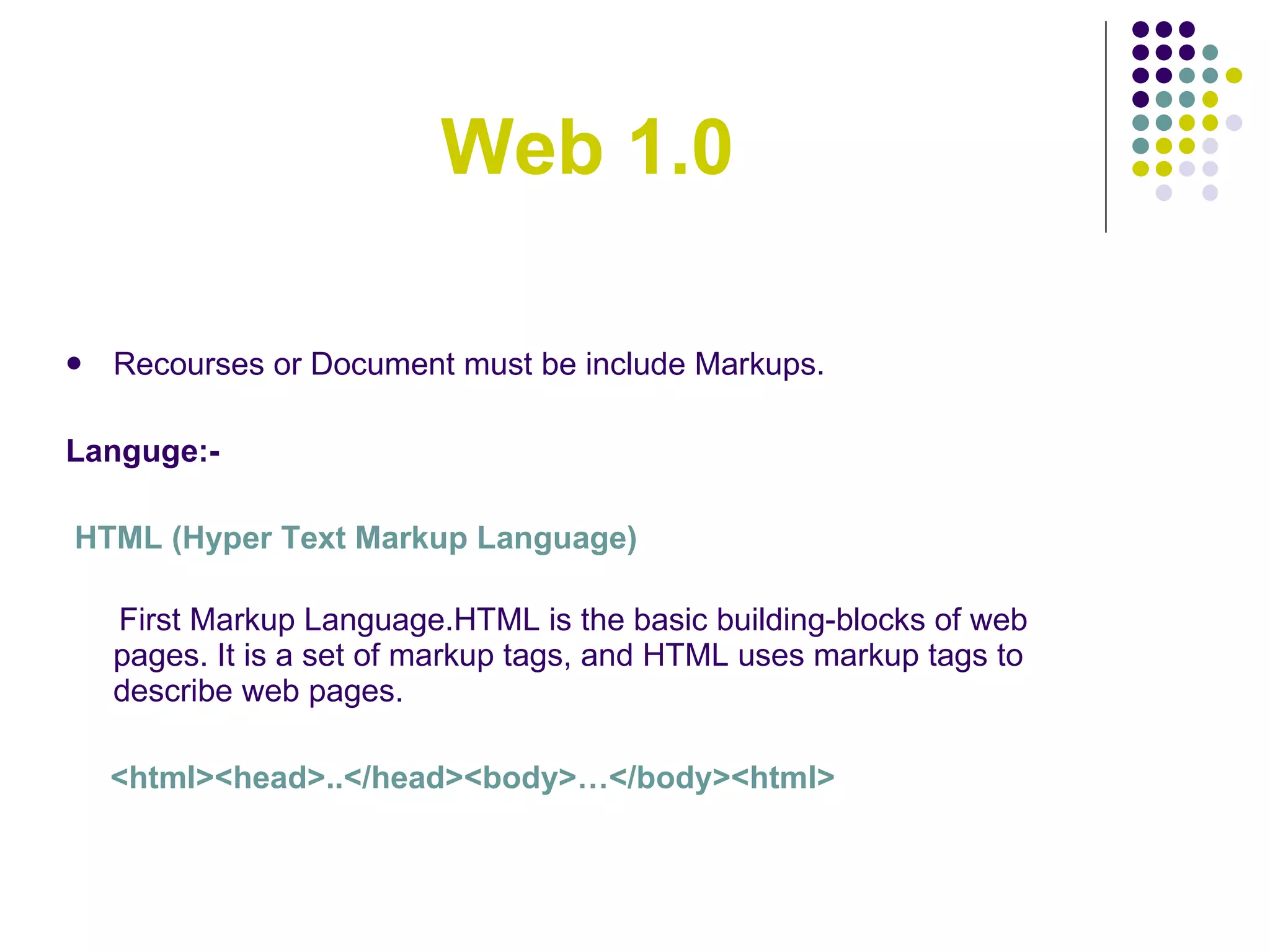 Web 1.0 Recourses or Document must be include Markups. Languge:- HTML (Hyper Text Markup Language) First Markup Language.HTML is the basic building-blocks of web pages. It is a set of markup tags, and HTML uses markup tags to describe web pages. <html><head>..</head><body>…</body><html> 