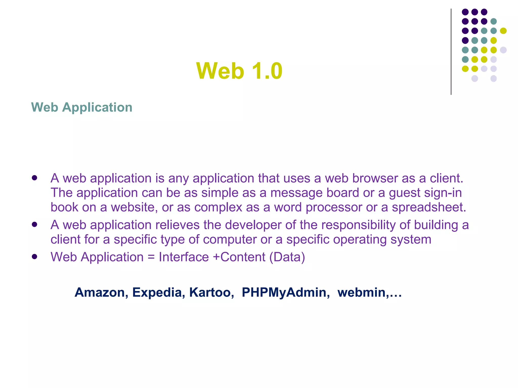 Web 1.0 Web Application A web application is any application that uses a web browser as a client. The application can be as simple as a message board or a guest sign-in book on a website, or as complex as a word processor or a spreadsheet. A web application relieves the developer of the responsibility of building a client for a specific type of computer or a specific operating system Web Application = Interface +Content (Data) Amazon, Expedia, Kartoo,  PHPMyAdmin,  webmin,… 