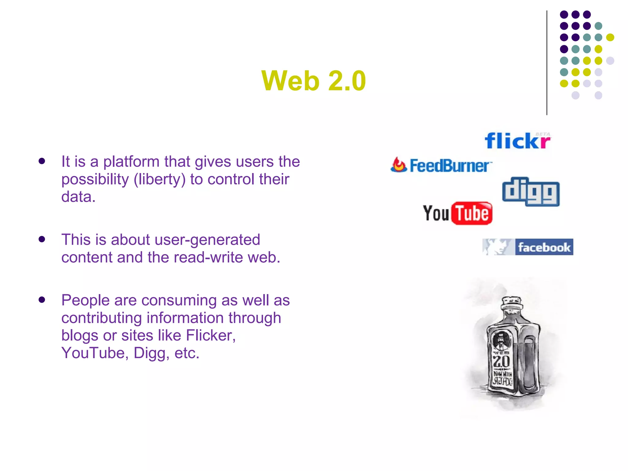 Web 2.0 It is a platform that gives users the possibility (liberty) to control their data.  This is about user-generated content and the read-write web.  People are consuming as well as contributing information through blogs or sites like Flicker, YouTube, Digg, etc.  