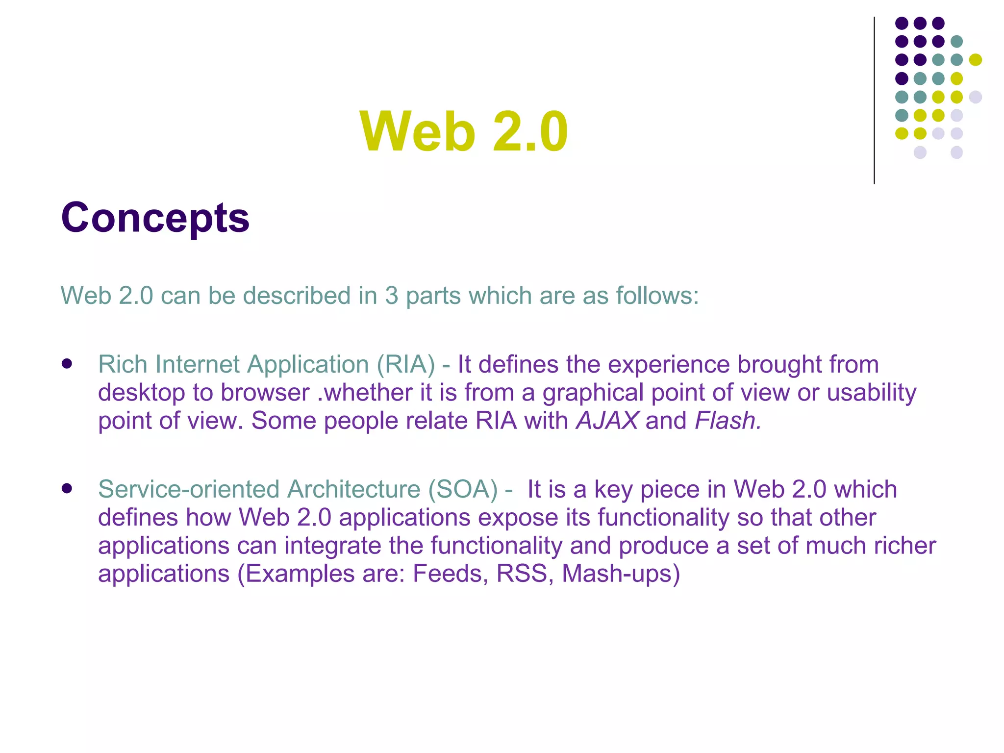 Web 2.0 Concepts Web 2.0 can be described in 3 parts which are as follows: Rich Internet Application (RIA) -  It defines the experience brought from desktop to browser .whether it is from a graphical point of view or usability point of view. Some people relate RIA with  AJAX  and  Flash. Service-oriented Architecture (SOA) -     It is a key piece in Web 2.0 which defines how Web 2.0 applications expose its functionality so that other applications can integrate the functionality and produce a set of much richer applications (Examples are: Feeds, RSS, Mash-ups) 