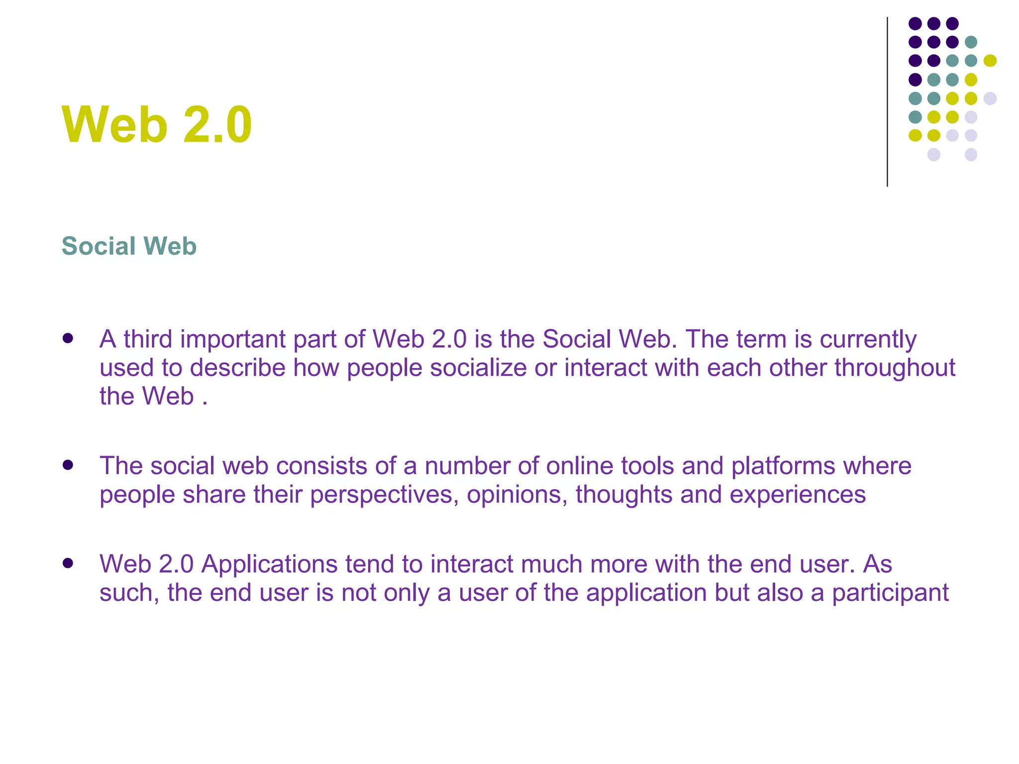 Web 2.0 Social Web A third important part of Web 2.0 is the Social Web. The term is currently used to describe how people socialize or interact with each other throughout the Web . The social web consists of a number of online tools and platforms where people share their perspectives, opinions, thoughts and experiences Web 2.0 Applications tend to interact much more with the end user. As such, the end user is not only a user of the application but also a participant  