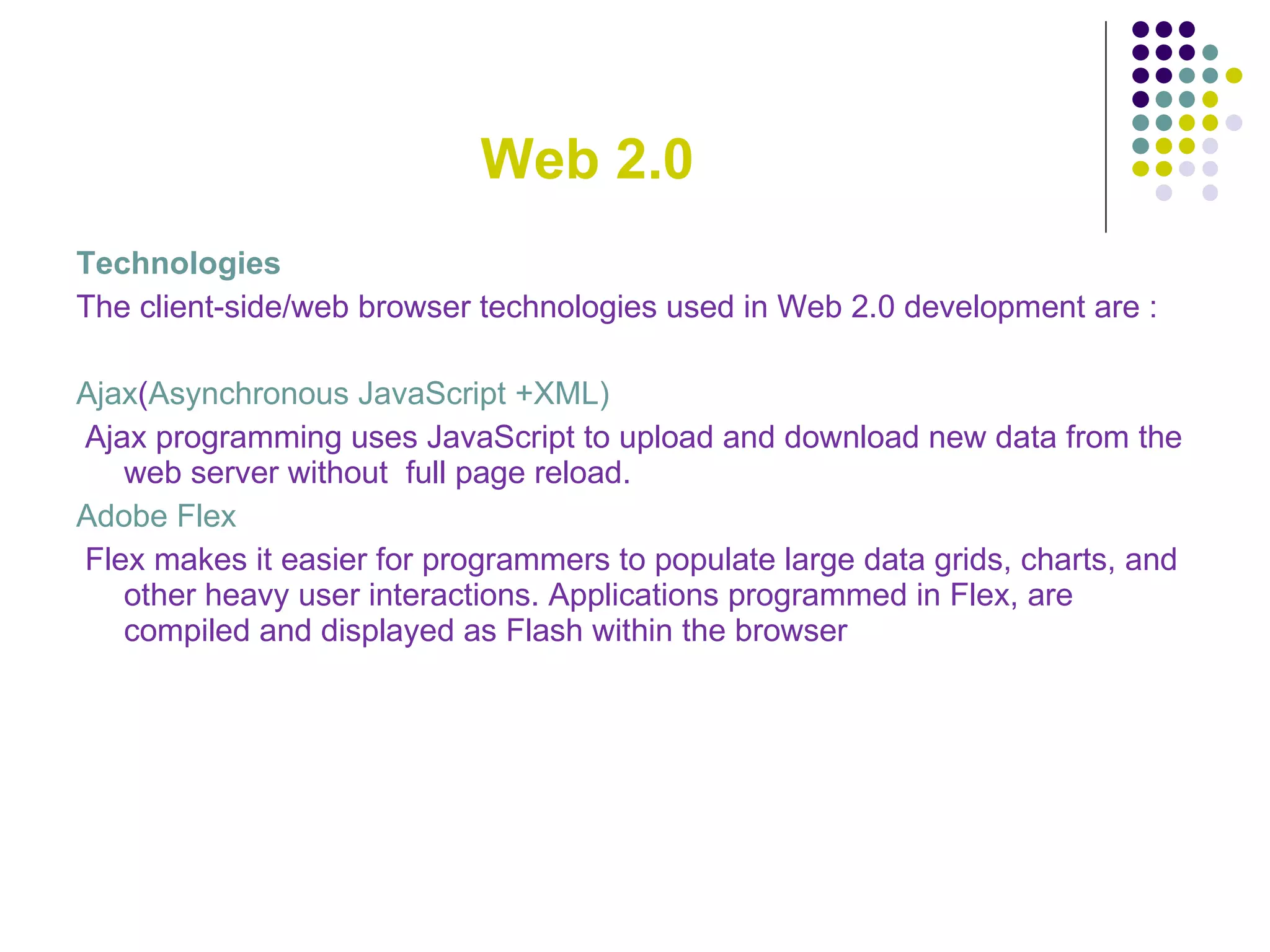 Web 2.0 Technologies The client-side/web browser technologies used in Web 2.0 development are : Ajax ( Asynchronous JavaScript +XML) Ajax programming uses JavaScript to upload and download new data from the web server without  full page reload. Adobe Flex Flex makes it easier for programmers to populate large data grids, charts, and other heavy user interactions. Applications programmed in Flex, are compiled and displayed as Flash within the browser 