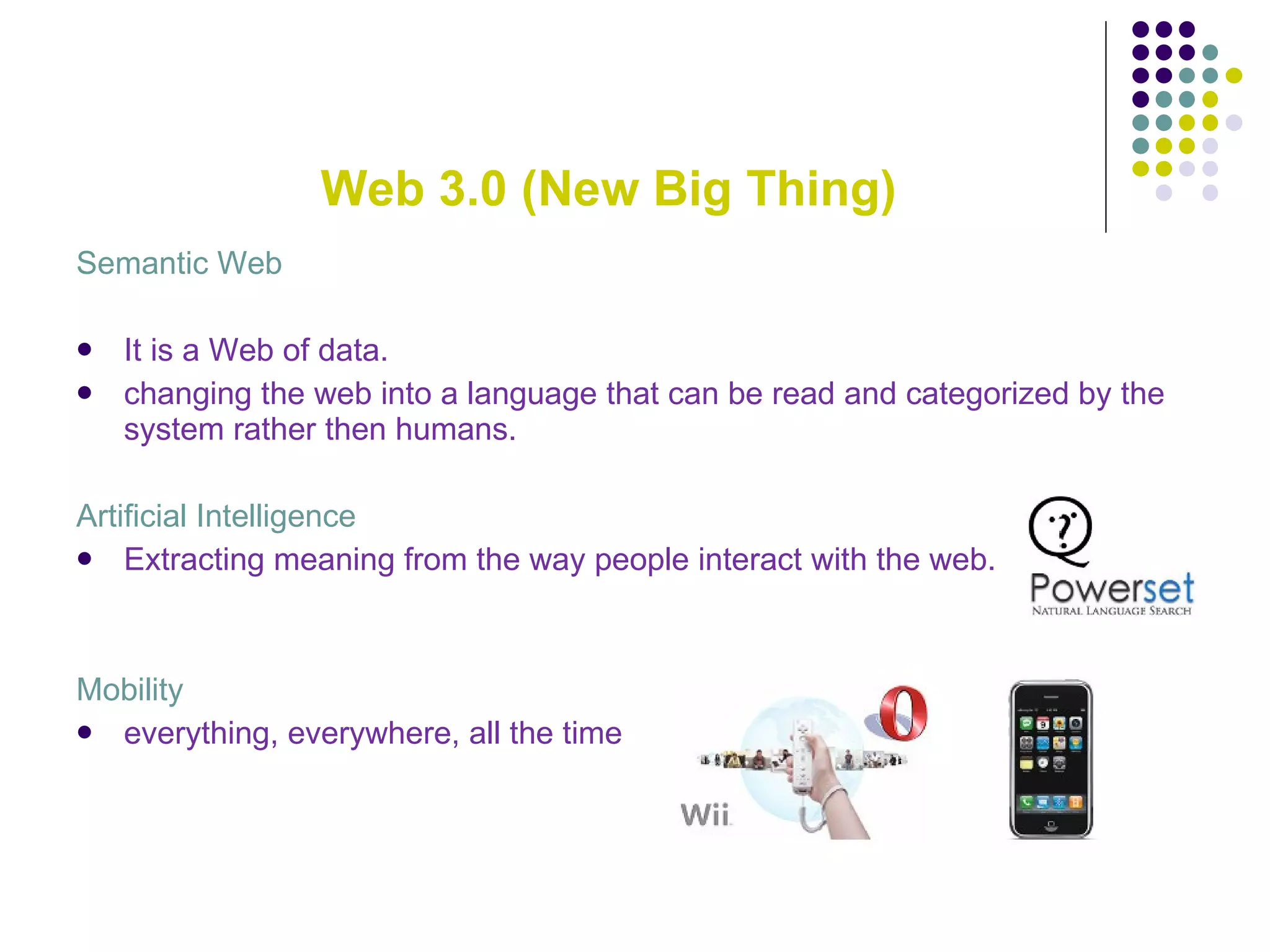 Web 3.0 (New Big Thing) Semantic Web It is a Web of data. changing the web into a language that can be read and categorized by the system rather then humans. Artificial Intelligence Extracting meaning from the way people interact with the web. Mobility everything, everywhere, all the time 