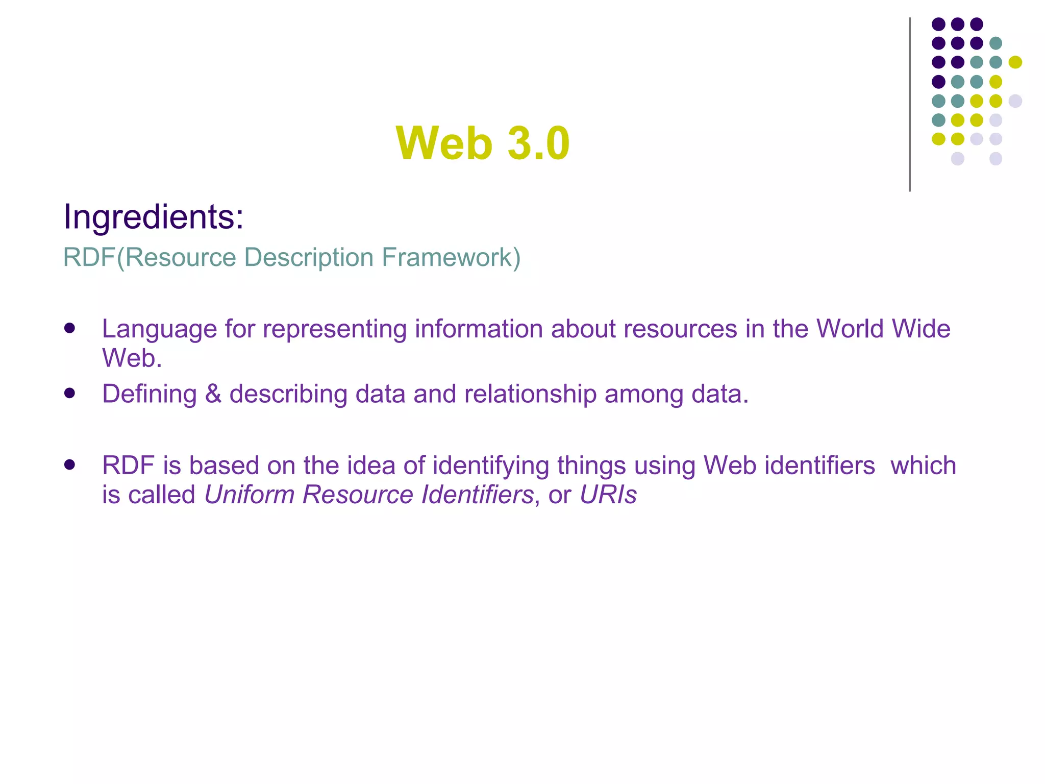 Web 3.0 Ingredients: RDF(Resource Description Framework) Language for representing information about resources in the World Wide Web. Defining & describing data and relationship among data. RDF is based on the idea of identifying things using Web identifiers  which  is called  Uniform Resource Identifiers , or  URIs 