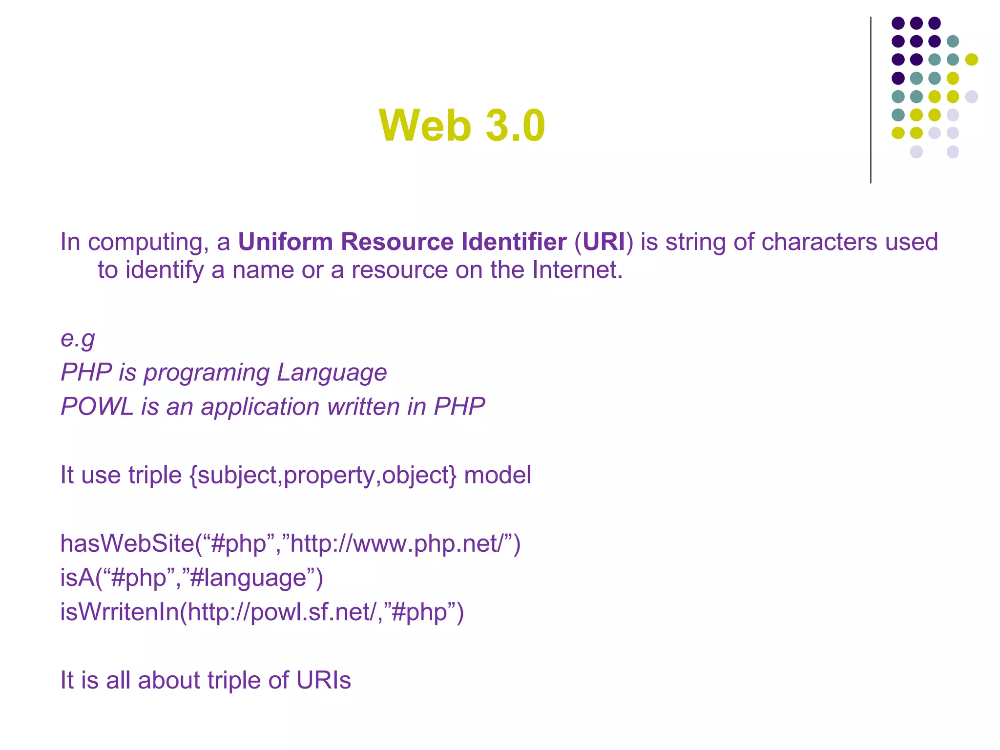 Web 3.0 In computing, a  Uniform Resource Identifier  ( URI ) is string of characters used to identify a name or a resource on the Internet. e.g  PHP is programing Language POWL is an application written in PHP It use triple {subject,property,object} model hasWebSite(“#php”,”http://www.php.net/”) isA(“#php”,”#language”) isWrritenIn(http://powl.sf.net/,”#php”) It is all about triple of URIs 