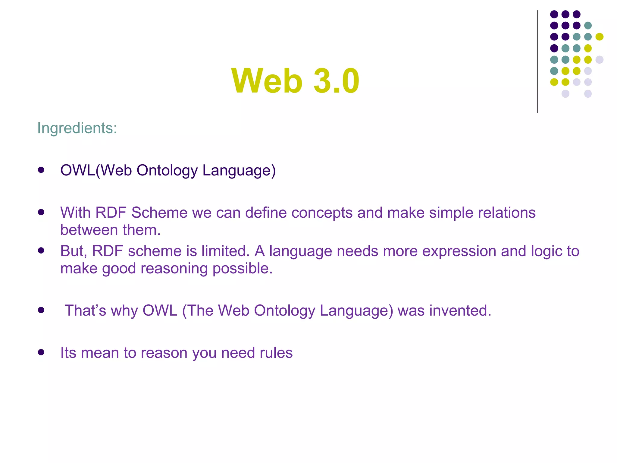 Web 3.0 Ingredients: OWL(Web Ontology Language) With RDF Scheme we can define concepts and make simple relations between them. But, RDF scheme is limited. A language needs more expression and logic to make good reasoning possible. That’s why OWL (The Web Ontology Language ) was invented. Its mean  to reason you need rules 