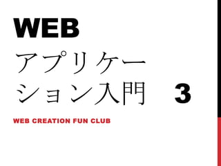WEB
アプリケー
ション入門 3
WEB CREATION FUN CLUB
 