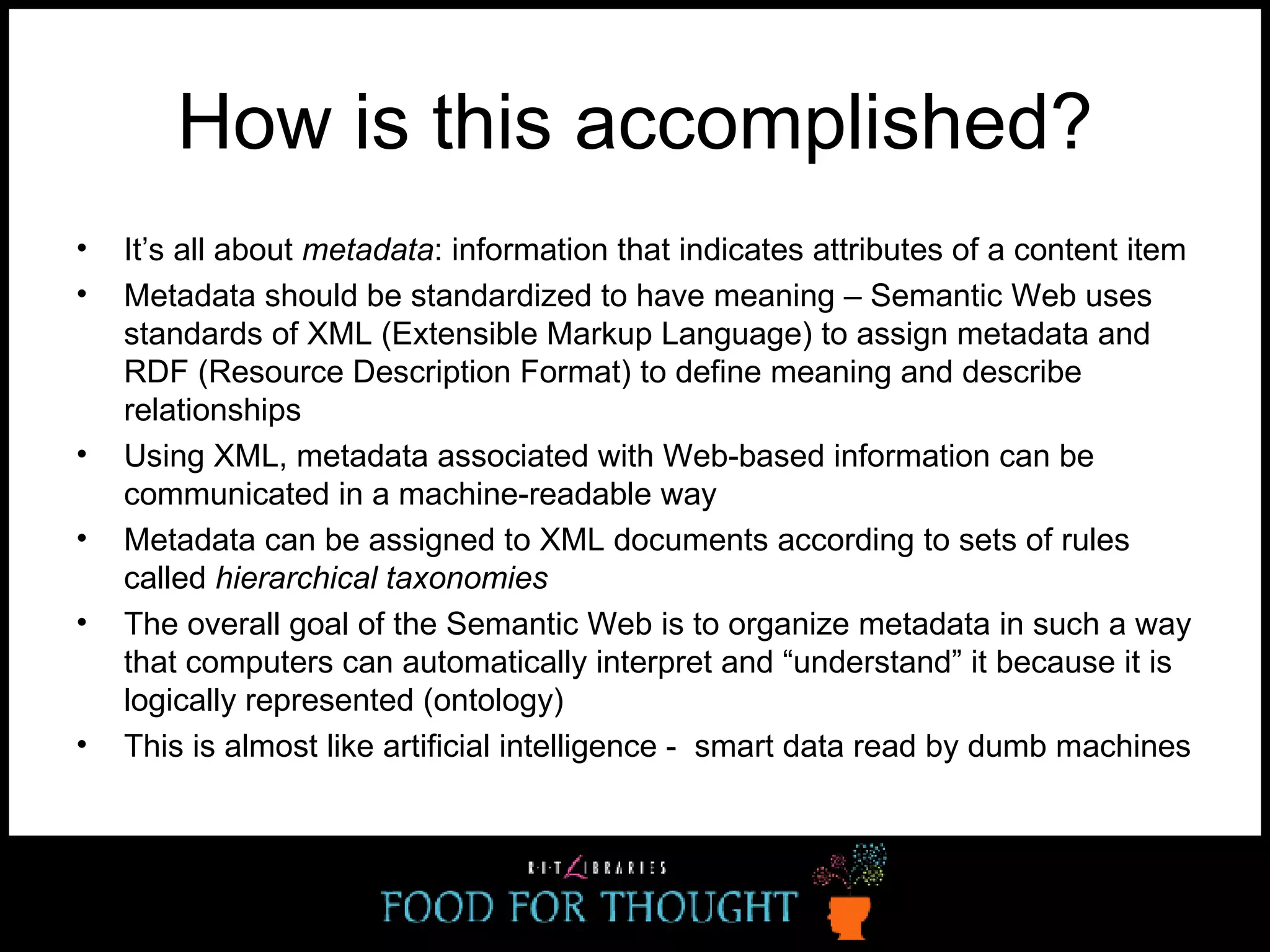 How is this accomplished? It’s all about  metadata : information that indicates attributes of a content item Metadata should be standardized to have meaning – Semantic Web uses standards of XML (Extensible Markup Language) to assign metadata and RDF (Resource Description Format) to define meaning and describe relationships  Using XML, metadata associated with Web-based information can be communicated in a machine-readable way Metadata can be assigned to XML documents according to sets of rules called  hierarchical taxonomies  The overall goal of the Semantic Web is to organize metadata in such a way that computers can automatically interpret and “understand” it because it is logically represented (ontology) This is almost like artificial intelligence -  smart data read by dumb machines 