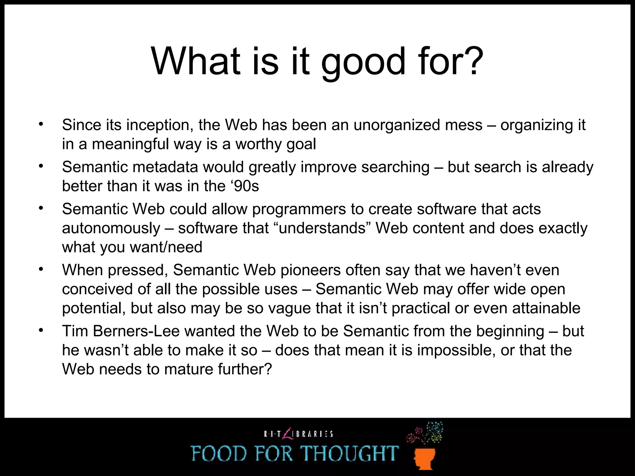 What is it good for? Since its inception, the Web has been an unorganized mess – organizing it in a meaningful way is a worthy goal Semantic metadata would greatly improve searching – but search is already better than it was in the ‘90s Semantic Web could allow programmers to create software that acts autonomously – software that “understands” Web content and does exactly what you want/need  When pressed, Semantic Web pioneers often say that we haven’t even conceived of all the possible uses – Semantic Web may offer wide open potential, but also may be so vague that it isn’t practical or even attainable Tim Berners-Lee wanted the Web to be Semantic from the beginning – but he wasn’t able to make it so – does that mean it is impossible, or that the Web needs to mature further? 