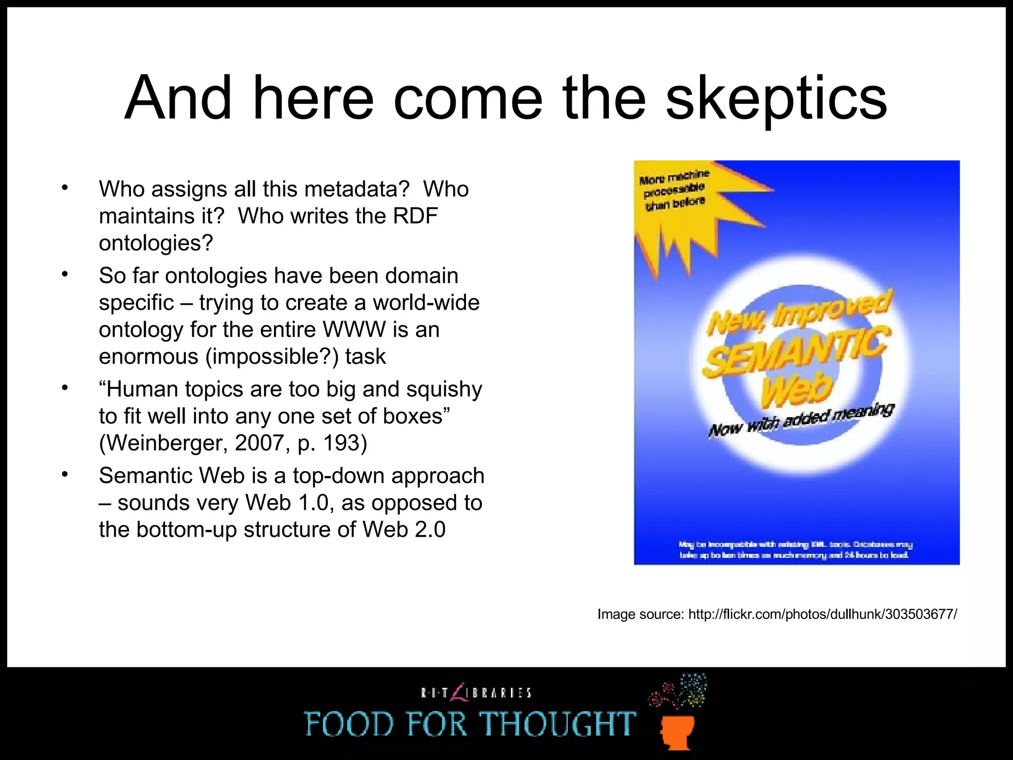 And here come the skeptics Who assigns all this metadata?  Who maintains it?  Who writes the RDF ontologies? So far ontologies have been domain specific – trying to create a world-wide ontology for the entire WWW is an enormous (impossible?) task  “ Human topics are too big and squishy to fit well into any one set of boxes” (Weinberger, 2007, p. 193) Semantic Web is a top-down approach – sounds very Web 1.0, as opposed to the bottom-up structure of Web 2.0 Image source: http://flickr.com/photos/dullhunk/303503677/ 