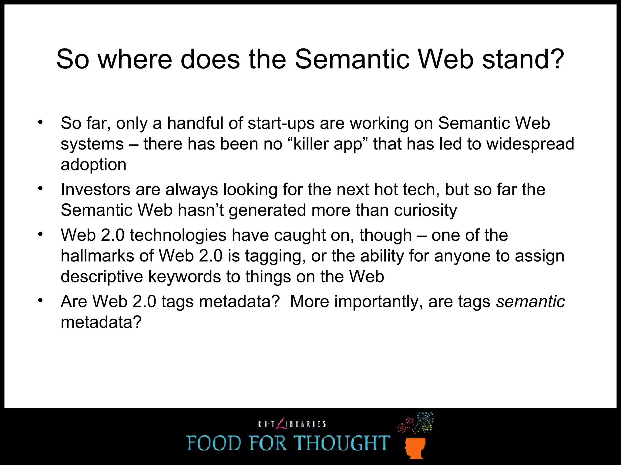 So where does the Semantic Web stand? So far, only a handful of start-ups are working on Semantic Web systems – there has been no “killer app” that has led to widespread adoption Investors are always looking for the next hot tech, but so far the Semantic Web hasn’t generated more than curiosity Web 2.0 technologies have caught on, though – one of the hallmarks of Web 2.0 is tagging, or the ability for anyone to assign descriptive keywords to things on the Web Are Web 2.0 tags metadata?  More importantly, are tags  semantic  metadata? 