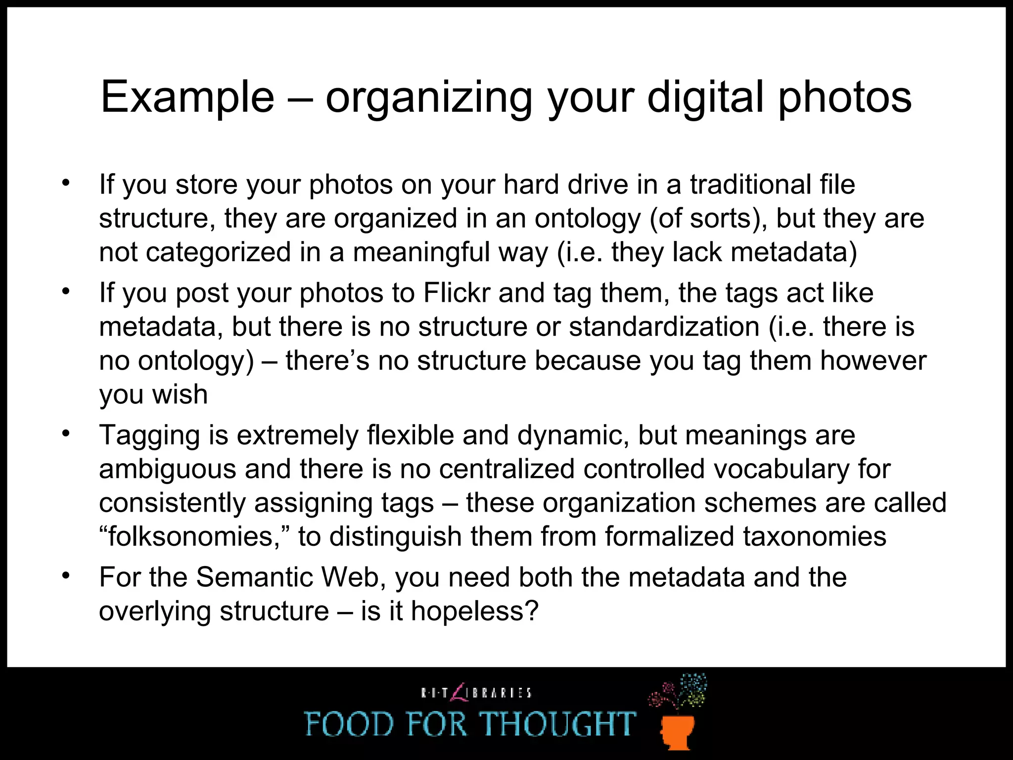 Example – organizing your digital photos If you store your photos on your hard drive in a traditional file structure, they are organized in an ontology (of sorts), but they are not categorized in a meaningful way (i.e. they lack metadata) If you post your photos to Flickr and tag them, the tags act like metadata, but there is no structure or standardization (i.e. there is no ontology) – there’s no structure because you tag them however you wish Tagging is extremely flexible and dynamic, but meanings are ambiguous and there is no centralized controlled vocabulary for consistently assigning tags – these organization schemes are called “folksonomies,” to distinguish them from formalized taxonomies For the Semantic Web, you need both the metadata and the overlying structure – is it hopeless? 