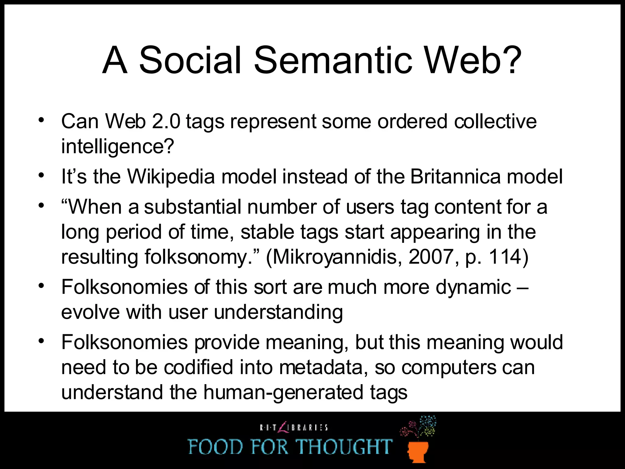 A Social Semantic Web? Can Web 2.0 tags represent some ordered collective intelligence? It’s the Wikipedia model instead of the Britannica model “ When a substantial number of users tag content for a long period of time, stable tags start appearing in the resulting folksonomy.” (Mikroyannidis, 2007, p. 114) Folksonomies of this sort are much more dynamic – evolve with user understanding Folksonomies provide meaning, but this meaning would need to be codified into metadata, so computers can understand the human-generated tags 