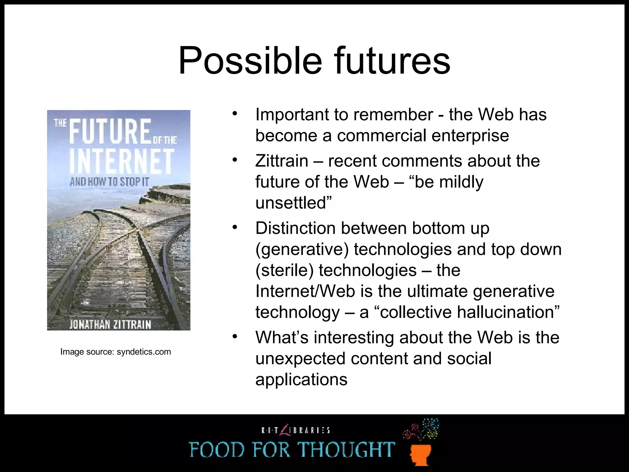 Possible futures Important to remember - the Web has become a commercial enterprise Zittrain – recent comments about the future of the Web – “be mildly unsettled” Distinction between bottom up (generative) technologies and top down (sterile) technologies – the Internet/Web is the ultimate generative technology – a “collective hallucination” What’s interesting about the Web is the unexpected content and social applications Image source: syndetics.com   