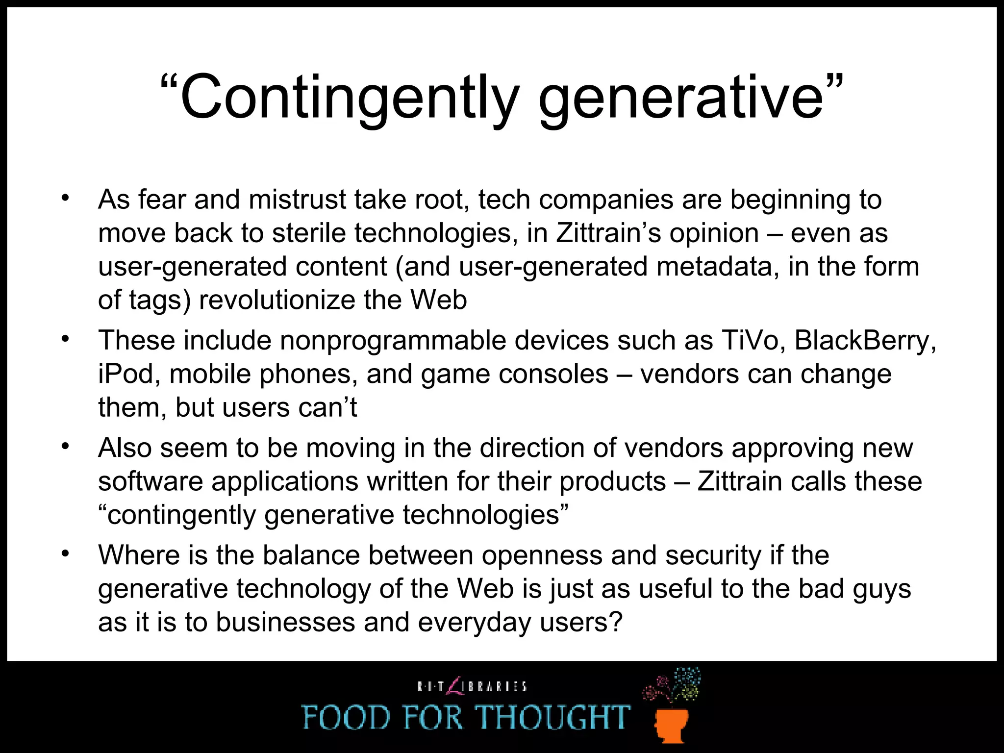 “ Contingently generative” As fear and mistrust take root, tech companies are beginning to move back to sterile technologies, in Zittrain’s opinion – even as user-generated content (and user-generated metadata, in the form of tags) revolutionize the Web These include nonprogrammable devices such as TiVo, BlackBerry, iPod, mobile phones, and game consoles – vendors can change them, but users can’t Also seem to be moving in the direction of vendors approving new software applications written for their products – Zittrain calls these “contingently generative technologies” Where is the balance between openness and security if the generative technology of the Web is just as useful to the bad guys as it is to businesses and everyday users? 