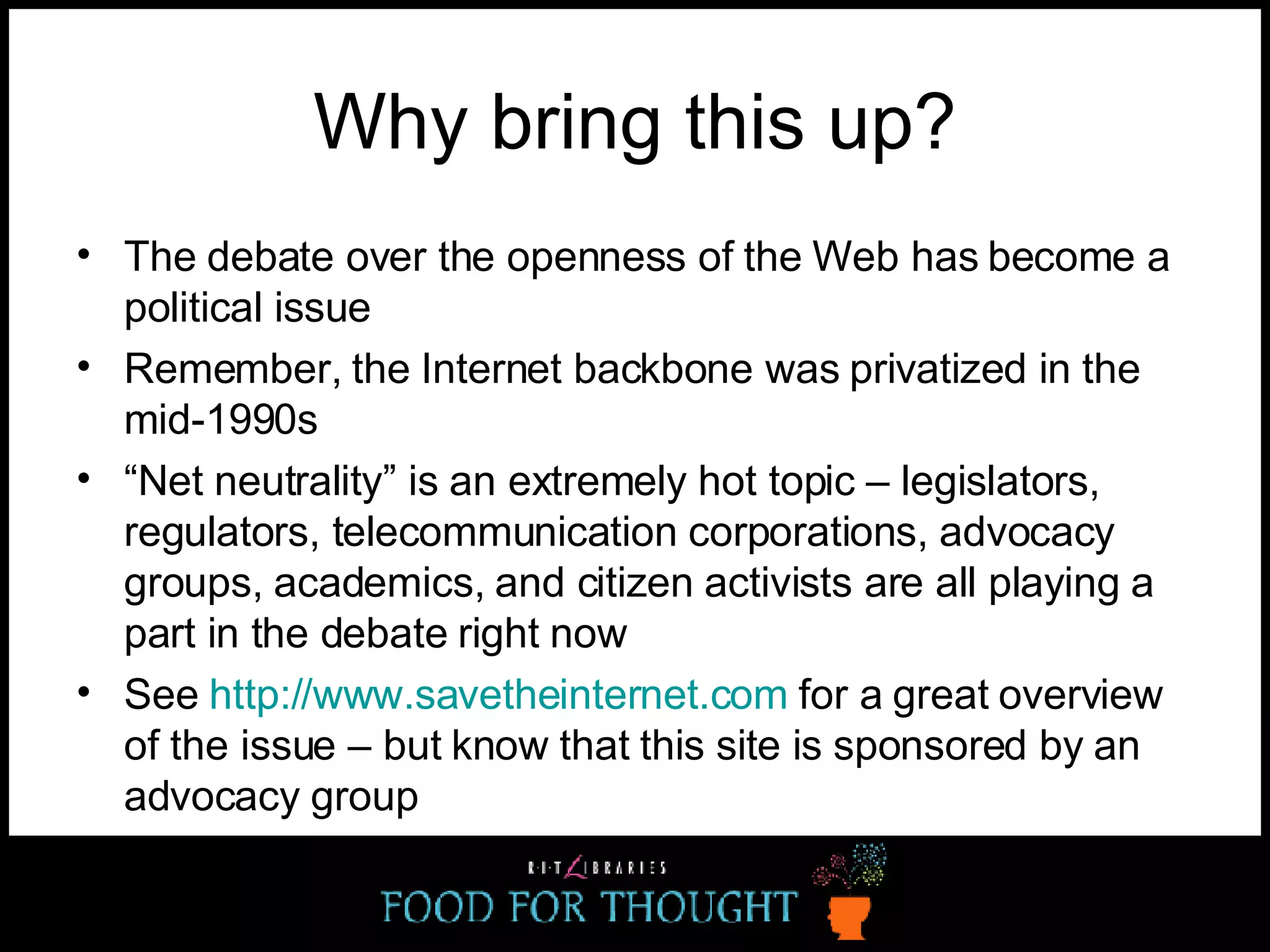 Why bring this up? The debate over the openness of the Web has become a political issue Remember, the Internet backbone was privatized in the mid-1990s “ Net neutrality” is an extremely hot topic – legislators, regulators, telecommunication corporations, advocacy groups, academics, and citizen activists are all playing a part in the debate right now See  http://www.savetheinternet.com  for a great overview of the issue – but know that this site is sponsored by an advocacy group 