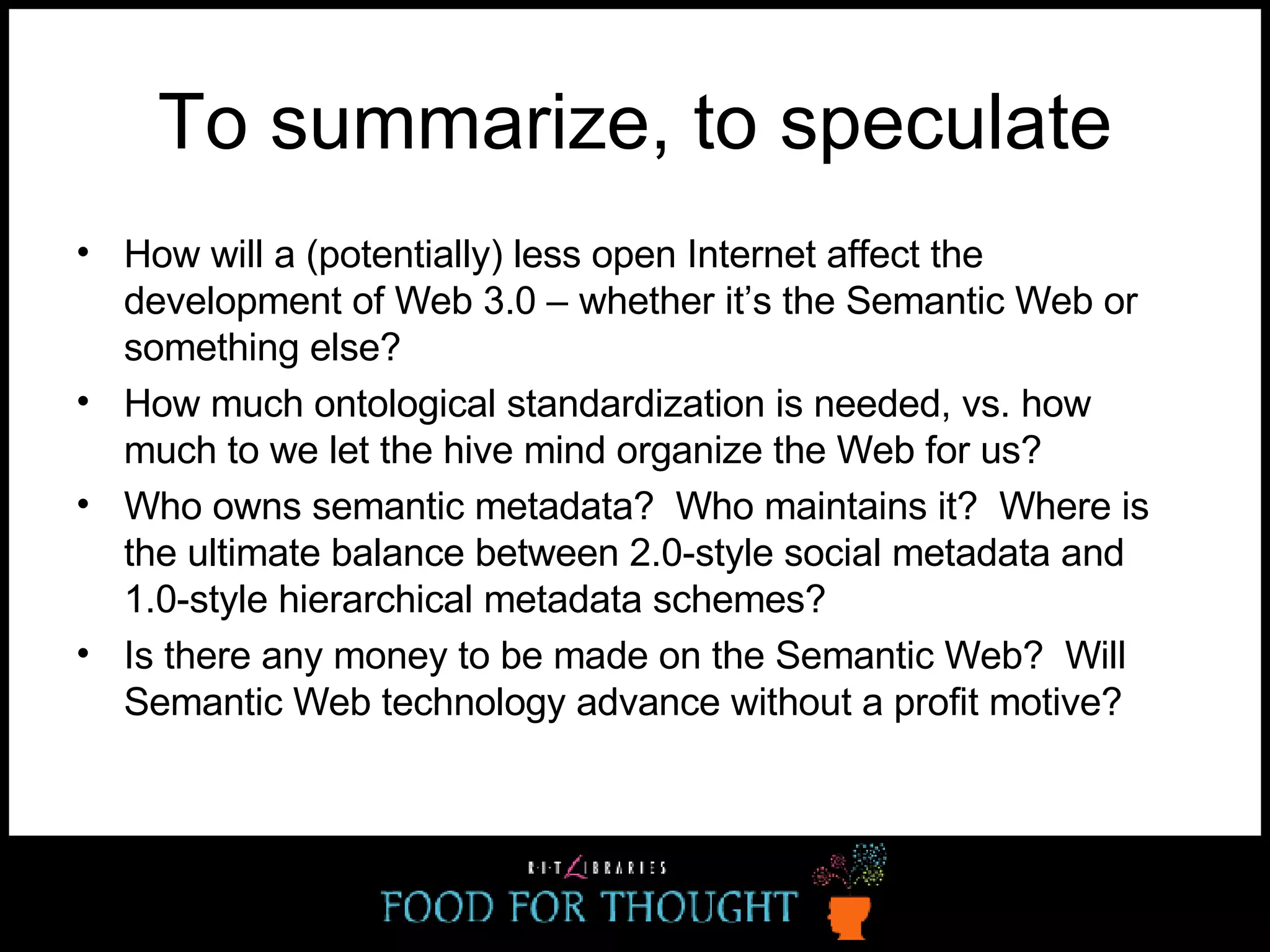 To summarize, to speculate How will a (potentially) less open Internet affect the development of Web 3.0 – whether it’s the Semantic Web or something else? How much ontological standardization is needed, vs. how much to we let the hive mind organize the Web for us? Who owns semantic metadata?  Who maintains it?  Where is the ultimate balance between 2.0-style social metadata and 1.0-style hierarchical metadata schemes? Is there any money to be made on the Semantic Web?  Will Semantic Web technology advance without a profit motive? 