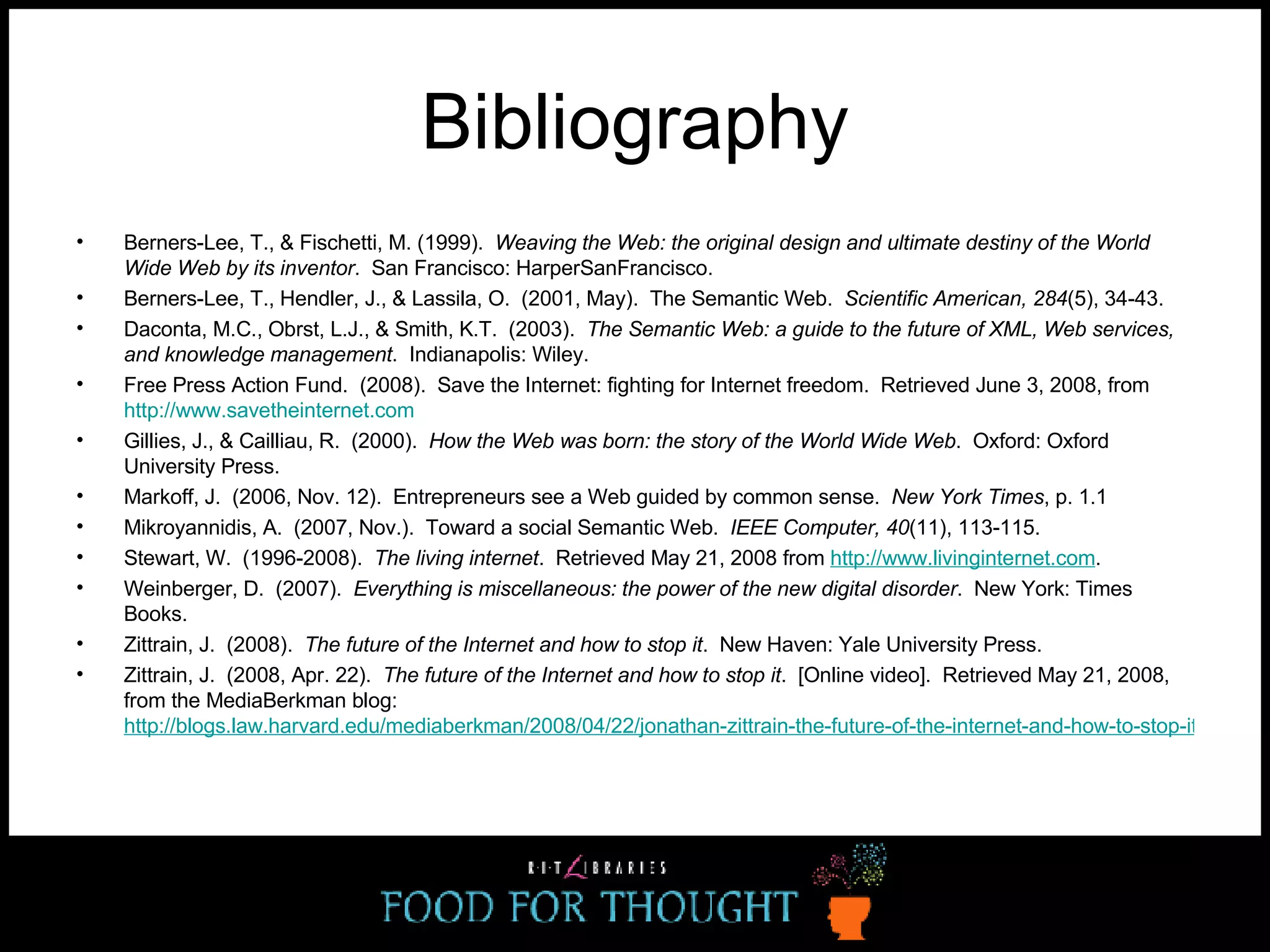 Bibliography Berners-Lee, T., & Fischetti, M. (1999).  Weaving the Web: the original design and ultimate destiny of the World Wide Web by its inventor .  San Francisco: HarperSanFrancisco. Berners-Lee, T., Hendler, J., & Lassila, O.  (2001, May).  The Semantic Web.  Scientific American, 284 (5), 34-43.  Daconta, M.C., Obrst, L.J., & Smith, K.T.  (2003).  The Semantic Web: a guide to the future of XML, Web services, and knowledge management .  Indianapolis: Wiley. Free Press Action Fund.  (2008).  Save the Internet: fighting for Internet freedom.  Retrieved June 3, 2008, from  http://www.savetheinternet.com   Gillies, J., & Cailliau, R.  (2000).  How the Web was born: the story of the World Wide Web .  Oxford: Oxford University Press. Markoff, J.  (2006, Nov. 12).  Entrepreneurs see a Web guided by common sense.  New York Times , p. 1.1  Mikroyannidis, A.  (2007, Nov.).  Toward a social Semantic Web.  IEEE Computer, 40 (11), 113-115. Stewart, W.  (1996-2008).  The living internet .  Retrieved May 21, 2008 from  http://www.livinginternet.com .  Weinberger, D.  (2007).  Everything is miscellaneous: the power of the new digital disorder .  New York: Times Books. Zittrain, J.  (2008).  The future of the Internet and how to stop it .  New Haven: Yale University Press. Zittrain, J.  (2008, Apr. 22).  The future of the Internet and how to stop it .  [Online video].  Retrieved May 21, 2008, from the MediaBerkman blog:  http://blogs.law.harvard.edu/mediaberkman/2008/04/22/jonathan-zittrain-the-future-of-the-internet-and-how-to-stop-it/   