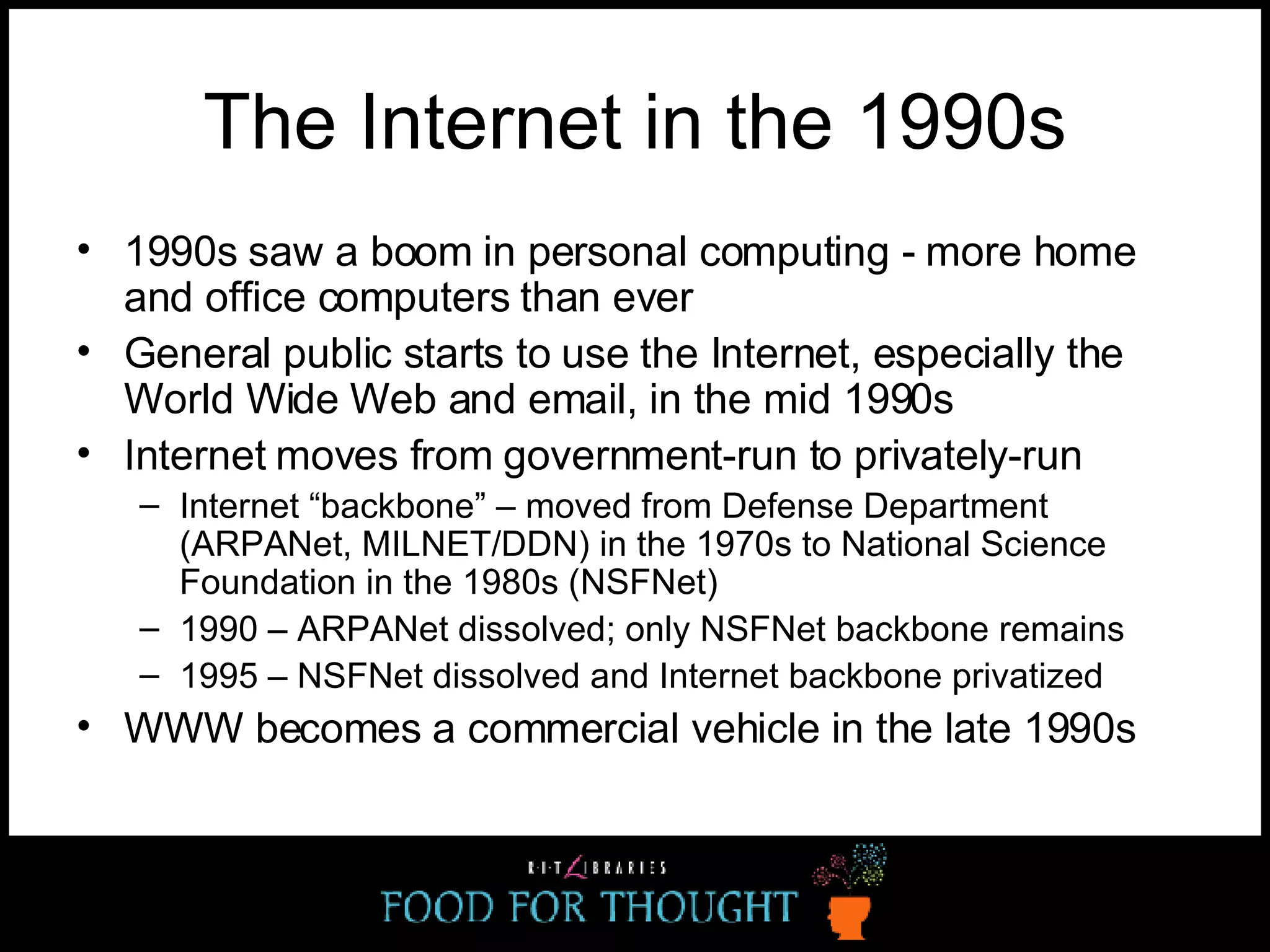 The Internet in the 1990s 1990s saw a boom in personal computing - more home and office computers than ever General public starts to use the Internet, especially the World Wide Web and email, in the mid 1990s Internet moves from government-run to privately-run Internet “backbone” – moved from Defense Department (ARPANet, MILNET/DDN) in the 1970s to National Science Foundation in the 1980s (NSFNet) 1990 – ARPANet dissolved; only NSFNet backbone remains 1995 – NSFNet dissolved and Internet backbone privatized WWW becomes a commercial vehicle in the late 1990s 