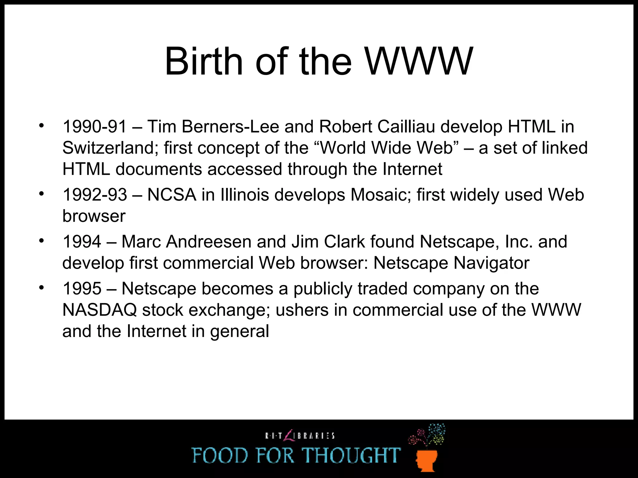 Birth of the WWW 1990-91 – Tim Berners-Lee and Robert Cailliau develop HTML in Switzerland; first concept of the “World Wide Web” – a set of linked HTML documents accessed through the Internet 1992-93 – NCSA in Illinois develops Mosaic; first widely used Web browser 1994 – Marc Andreesen and Jim Clark found Netscape, Inc. and develop first commercial Web browser: Netscape Navigator 1995 – Netscape becomes a publicly traded company on the NASDAQ stock exchange; ushers in commercial use of the WWW and the Internet in general 