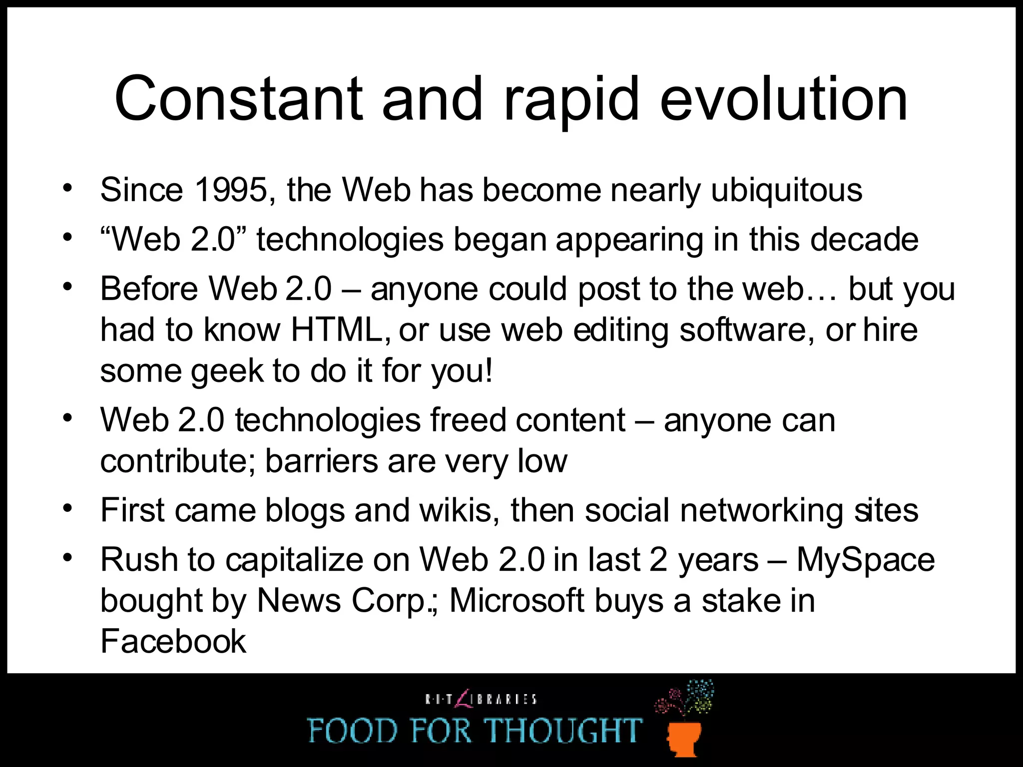 Constant and rapid evolution Since 1995, the Web has become nearly ubiquitous “ Web 2.0” technologies began appearing in this decade Before Web 2.0 – anyone could post to the web… but you had to know HTML, or use web editing software, or hire some geek to do it for you! Web 2.0 technologies freed content – anyone can contribute; barriers are very low First came blogs and wikis, then social networking sites Rush to capitalize on Web 2.0 in last 2 years – MySpace bought by News Corp.; Microsoft buys a stake in Facebook 