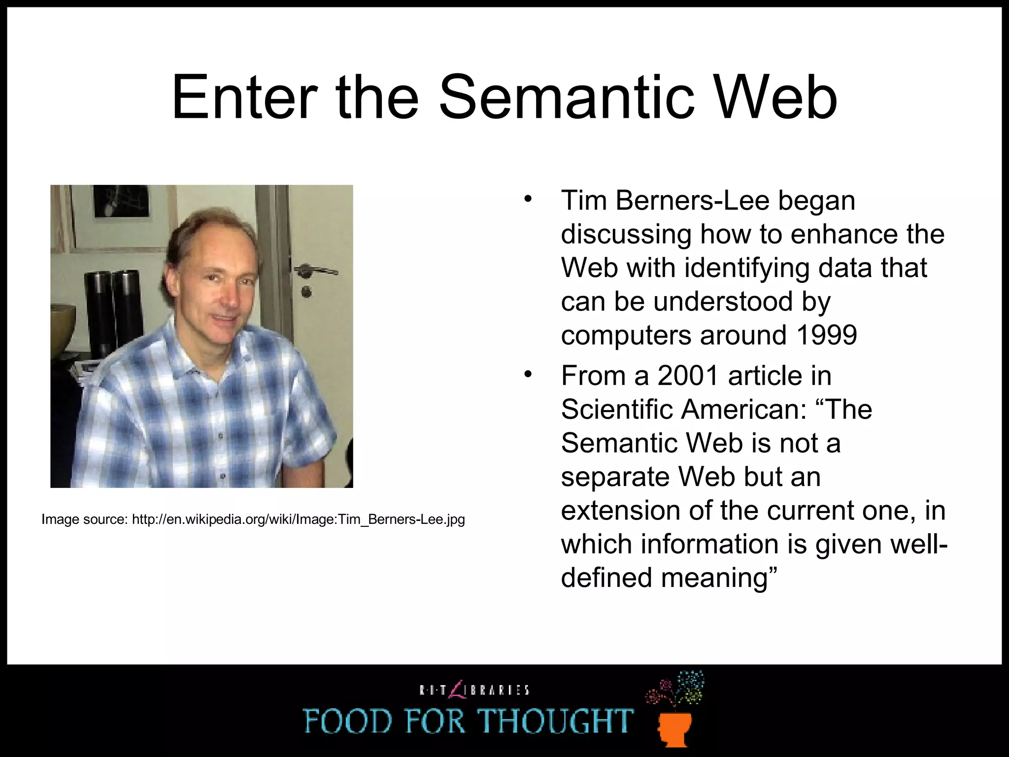 Enter the Semantic Web Tim Berners-Lee began discussing how to enhance the Web with identifying data that can be understood by computers around 1999 From a 2001 article in Scientific American: “The Semantic Web is not a separate Web but an extension of the current one, in which information is given well-defined meaning” Image source: http://en.wikipedia.org/wiki/Image:Tim_Berners-Lee.jpg 