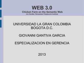 WEB 3.0
Chicken Farm on the Semantic Web
Jim Hendler, Rensselaer Polyteccnic Institute
UNIVERSIDAD LA GRAN COLOMBIA
BOGOTA D.C.
GIOVANNI GANTIVA GARCIA
ESPECIALIZACION EN GERENCIA
2013
 